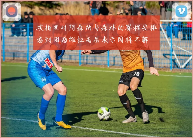 埃梅里对阿森纳与森林的赛程安排感到困惑维拉高层表示同样不解