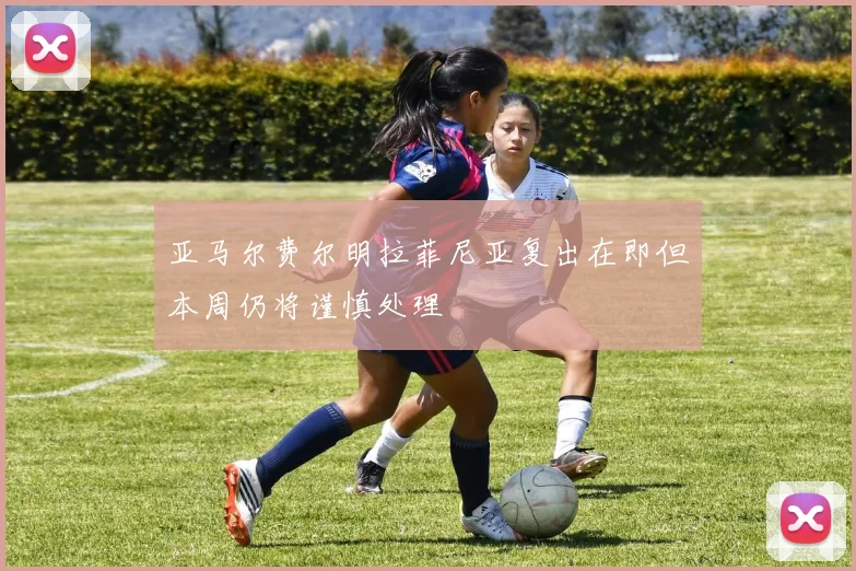 亚马尔费尔明拉菲尼亚复出在即但本周仍将谨慎处理