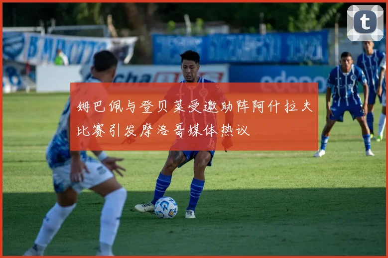 姆巴佩与登贝莱受邀助阵阿什拉夫比赛引发摩洛哥媒体热议