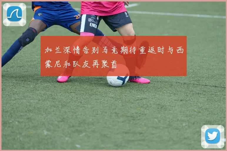 加兰深情告别马竞期待重返时与西蒙尼和队友再聚首