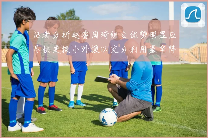 记者分析赵睿周琦组合优势明显应尽快更换小外援以充分利用豪华阵容