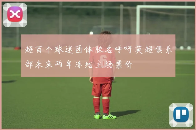 超百个球迷团体联名呼吁英超俱乐部未来两年冻结主场票价