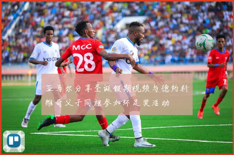亚马尔分享圣诞假期视频与德约科维奇父子同框参加环足奖活动