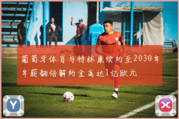 葡萄牙体育与特林康续约至2030年年薪翻倍解约金高达1亿欧元