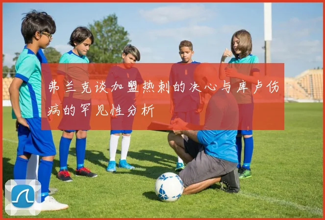 弗兰克谈加盟热刺的决心与库卢伤病的罕见性分析