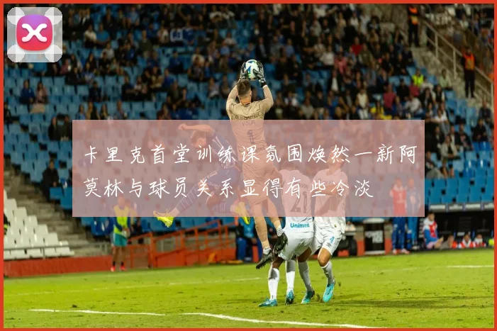 卡里克首堂训练课氛围焕然一新阿莫林与球员关系显得有些冷淡