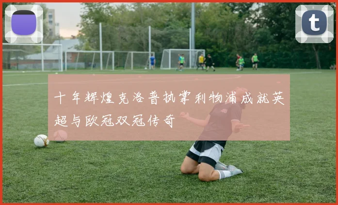 十年辉煌克洛普执掌利物浦成就英超与欧冠双冠传奇