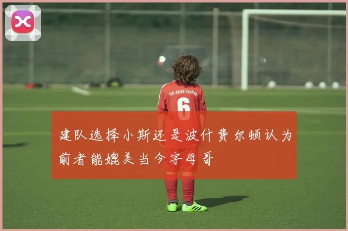 建队选择小斯还是波什费尔顿认为前者能媲美当今字母哥