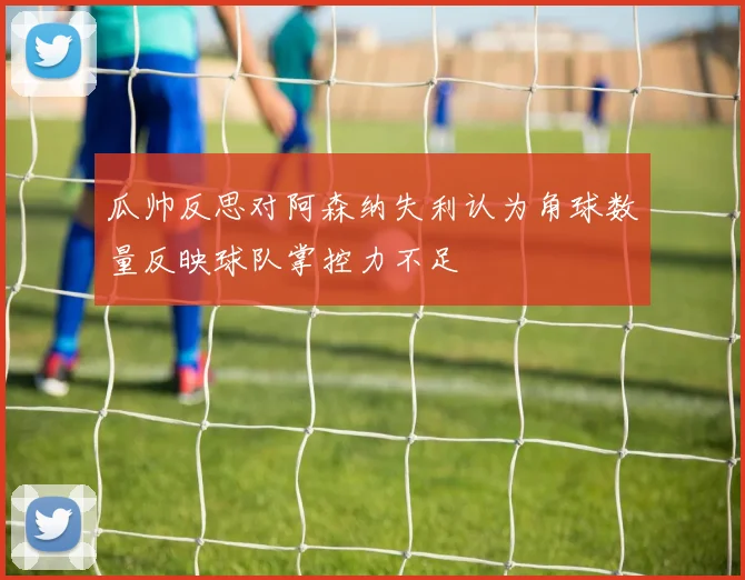 瓜帅反思对阿森纳失利认为角球数量反映球队掌控力不足