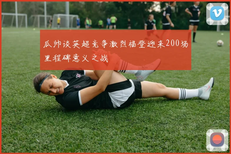 瓜帅谈英超竞争激烈福登迎来200场里程碑意义之战
