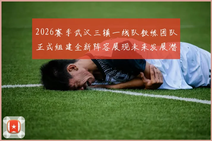 2026赛季武汉三镇一线队教练团队正式组建全新阵容展现未来发展潜力