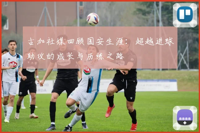 古加社媒回顾国安生涯：超越进球助攻的成长与历练之路